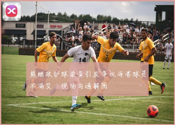 熊继政铲球染黄引发争议海港球员不满艾堃现场沟通解围