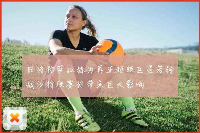 旧将称萨拉赫为真正超级巨星若转战沙特联赛将带来巨大影响